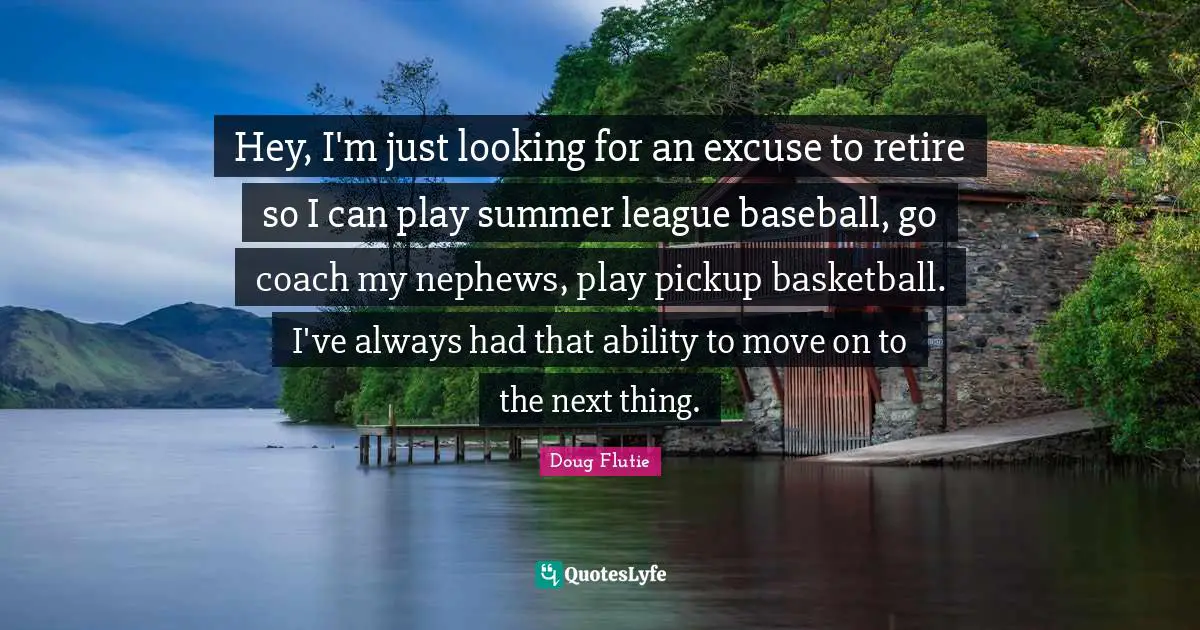 Hey, I'm just looking for an excuse to retire so I can play summer league baseball, go coach my nephews, play pickup basketball. I've always had that ability to move on to the next thing.