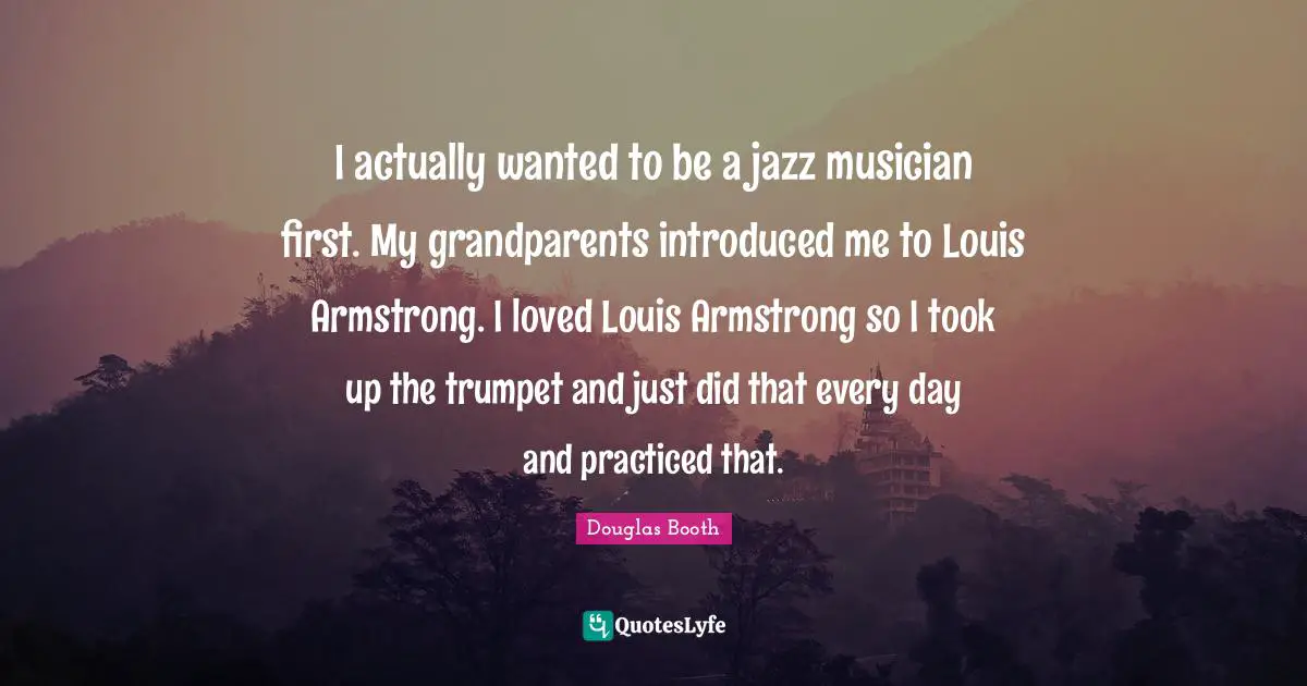 I actually wanted to be a jazz musician first. My grandparents introduced me to Louis Armstrong. I loved Louis Armstrong so I took up the trumpet and just did that every day and practiced that.