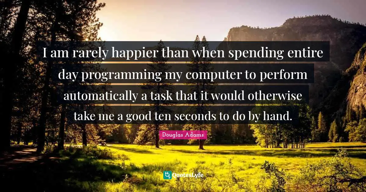 I am rarely happier than when spending entire day programming my computer to perform automatically a task that it would otherwise take me a good ten seconds to do by hand.
