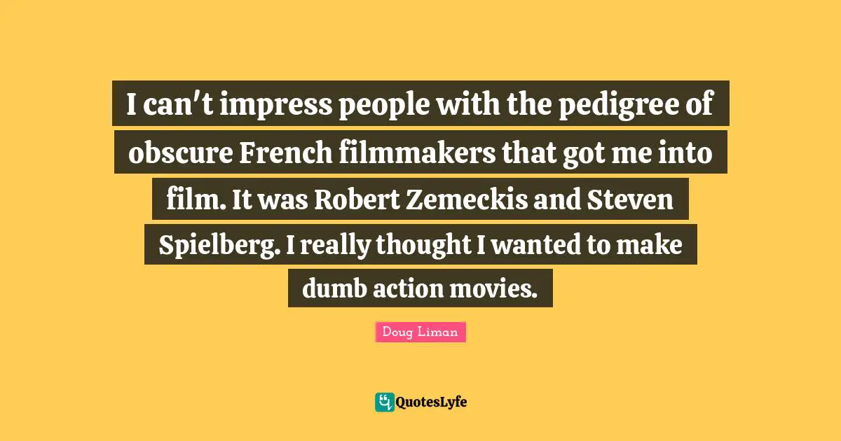 I can't impress people with the pedigree of obscure French filmmakers that got me into film. It was Robert Zemeckis and Steven Spielberg. I really thought I wanted to make dumb action movies.