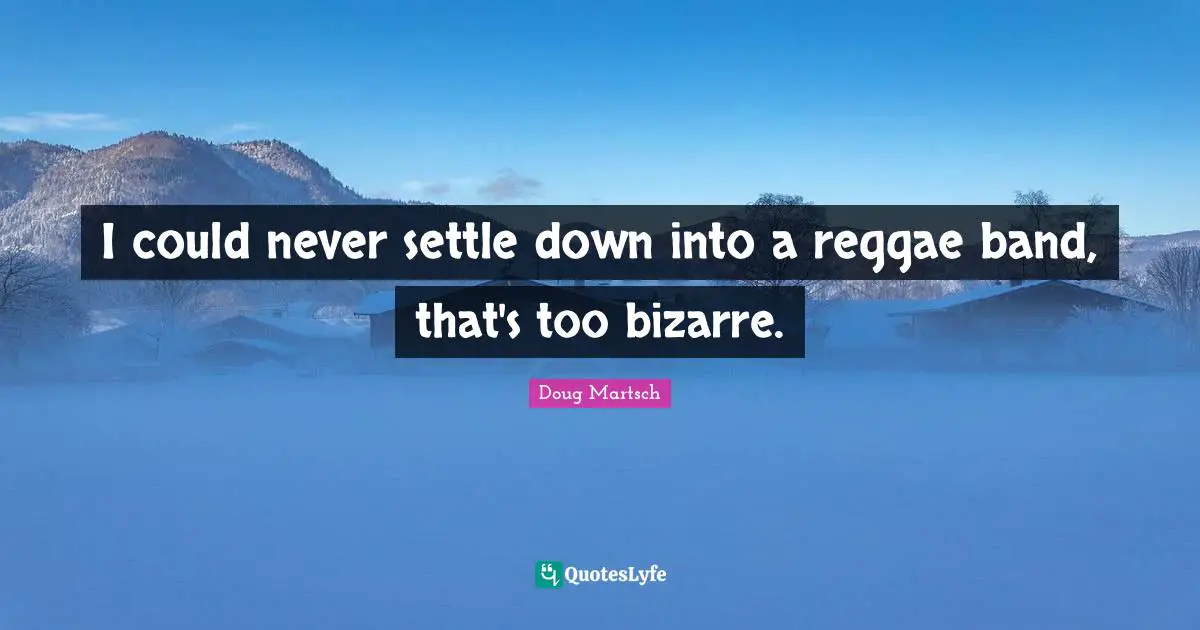 I could never settle down into a reggae band, that's too bizarre.