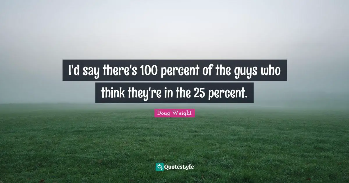 I'd say there's 100 percent of the guys who think they're in the 25 percent.