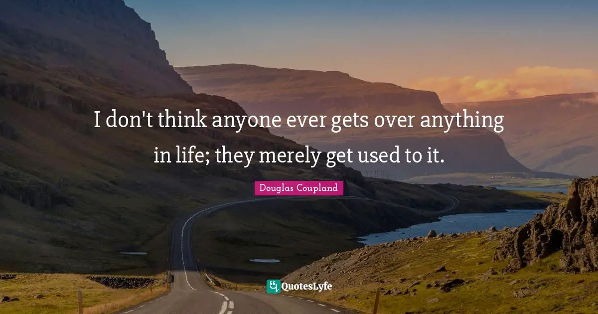 I don't think anyone ever gets over anything in life; they merely get used to it.
