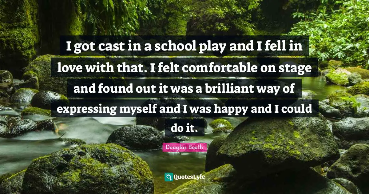 I got cast in a school play and I fell in love with that. I felt comfortable on stage and found out it was a brilliant way of expressing myself and I was happy and I could do it.