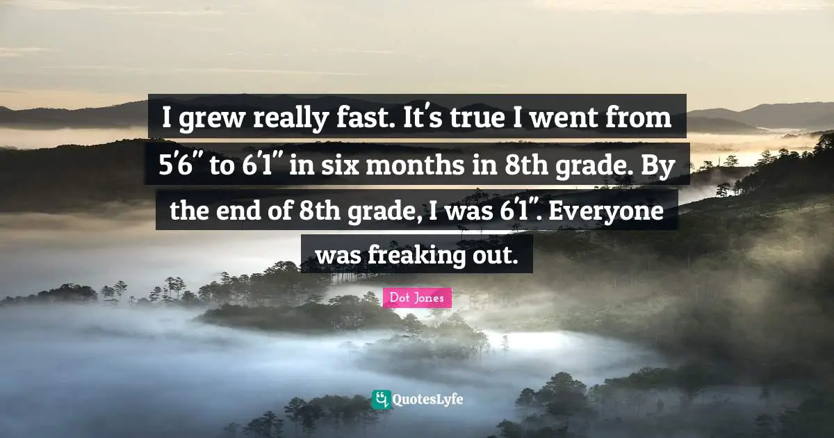 I grew really fast. It's true I went from 5'6'' to 6'1'' in six months in 8th grade. By the end of 8th grade, I was 6'1''. Everyone was freaking out.