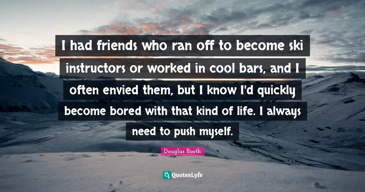 I had friends who ran off to become ski instructors or worked in cool bars, and I often envied them, but I know I'd quickly become bored with that kind of life. I always need to push myself.
