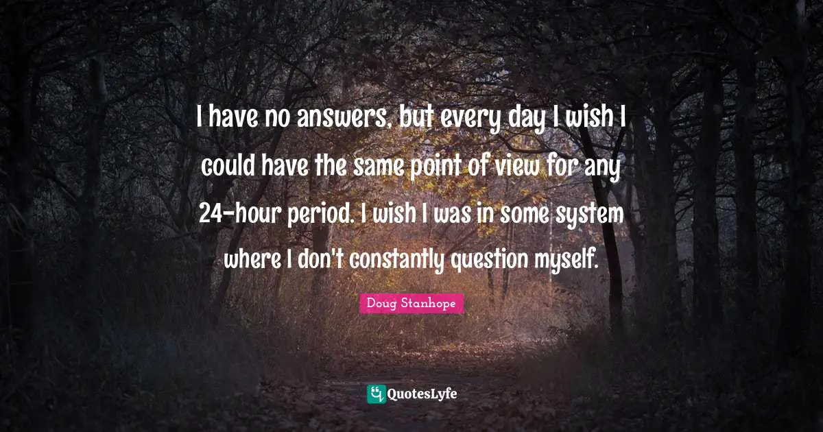 I have no answers, but every day I wish I could have the same point of view for any 24-hour period. I wish I was in some system where I don't constantly question myself.