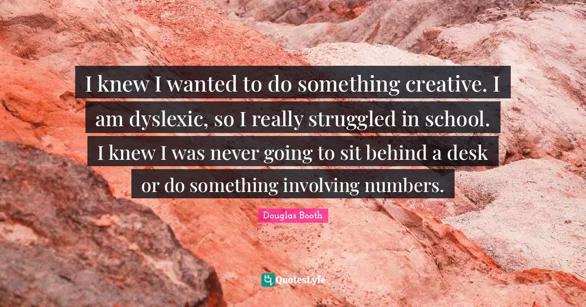 I knew I wanted to do something creative. I am dyslexic, so I really struggled in school. I knew I was never going to sit behind a desk or do something involving numbers.