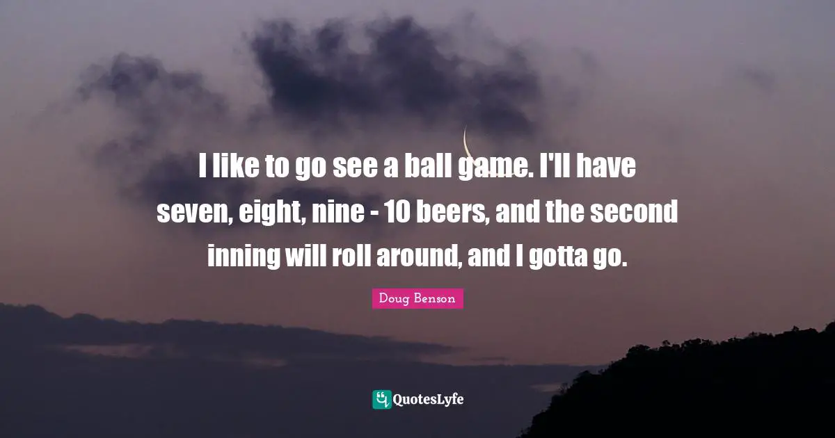 I like to go see a ball game. I'll have seven, eight, nine - 10 beers, and the second inning will roll around, and I gotta go.