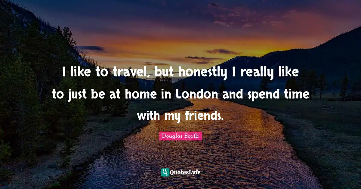 I like to travel, but honestly I really like to just be at home in London and spend time with my friends.