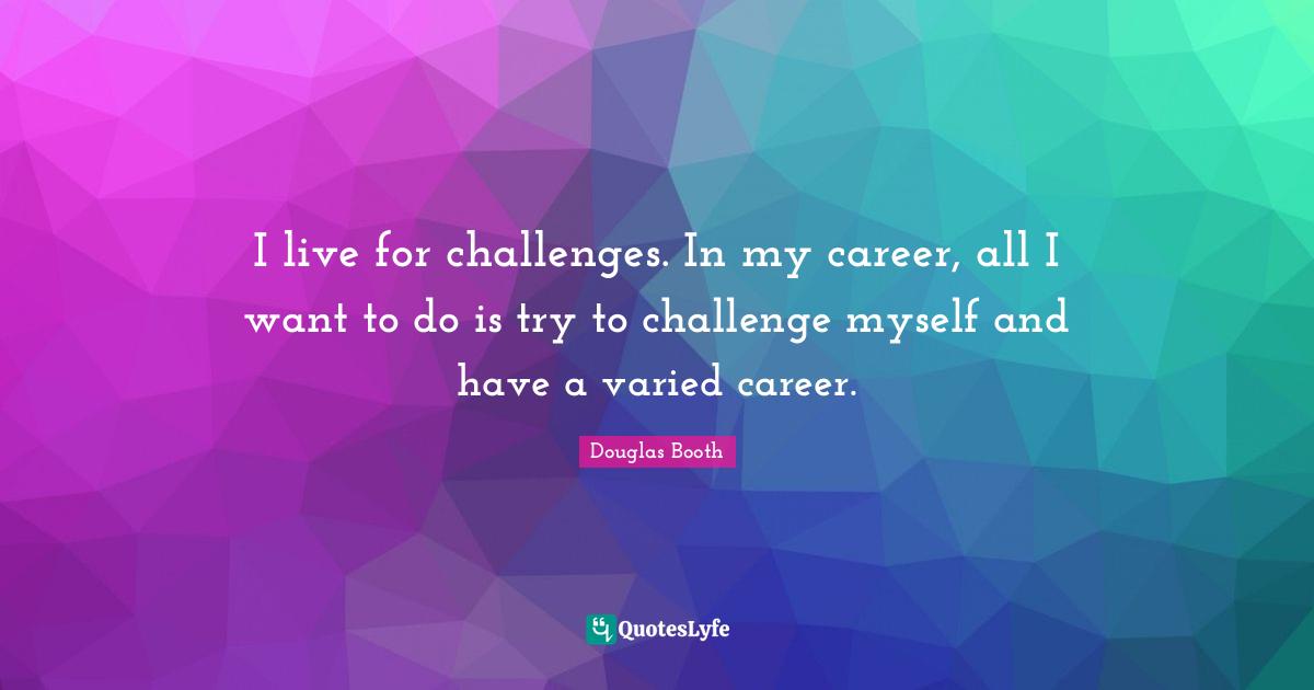 I live for challenges. In my career, all I want to do is try to challenge myself and have a varied career.
