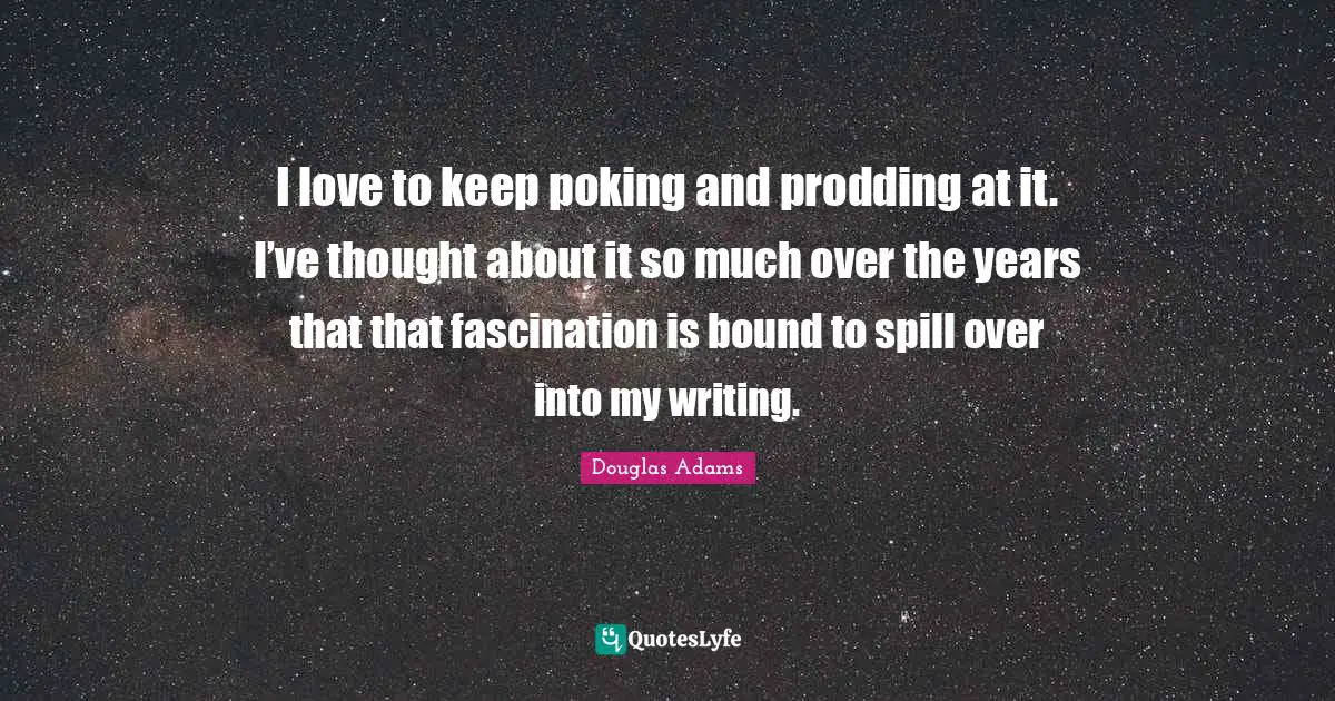 I love to keep poking and prodding at it. I’ve thought about it so much over the years that that fascination is bound to spill over into my writing.