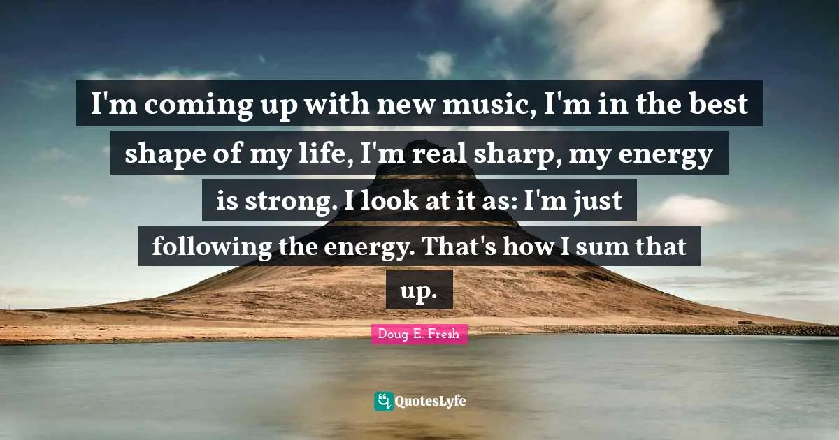 I'm coming up with new music, I'm in the best shape of my life, I'm real sharp, my energy is strong. I look at it as: I'm just following the energy. That's how I sum that up.