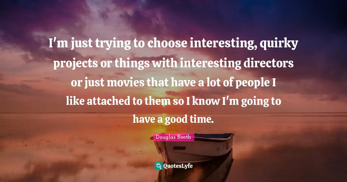 I'm just trying to choose interesting, quirky projects or things with interesting directors or just movies that have a lot of people I like attached to them so I know I'm going to have a good time.