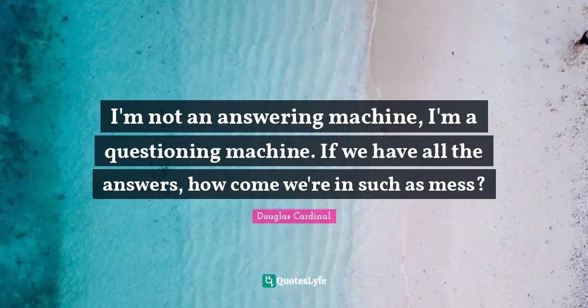 I'm not an answering machine, I'm a questioning machine. If we have all the answers, how come we're in such as mess?