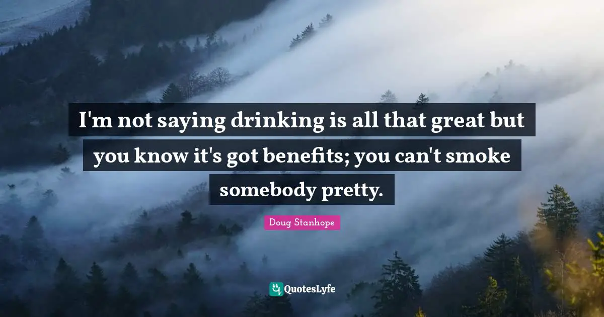 I'm not saying drinking is all that great but you know it's got benefits; you can't smoke somebody pretty.