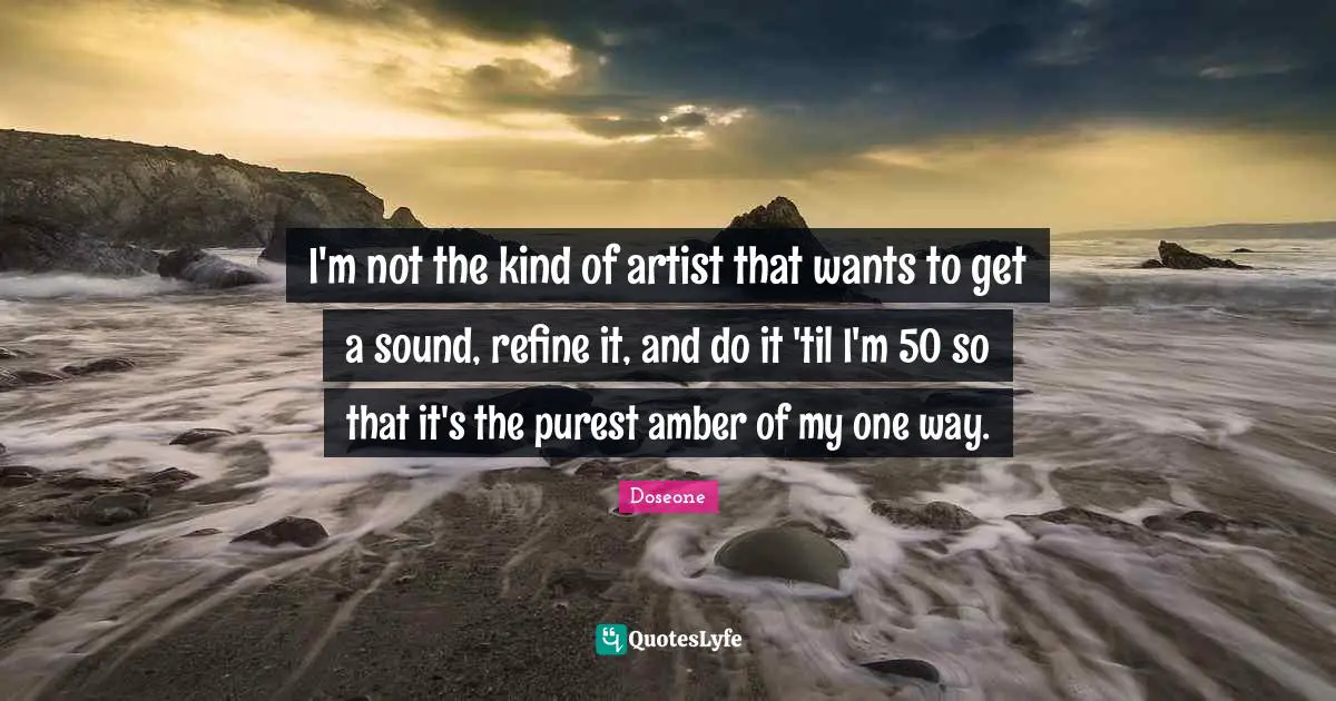 I'm not the kind of artist that wants to get a sound, refine it, and do it 'til I'm 50 so that it's the purest amber of my one way.