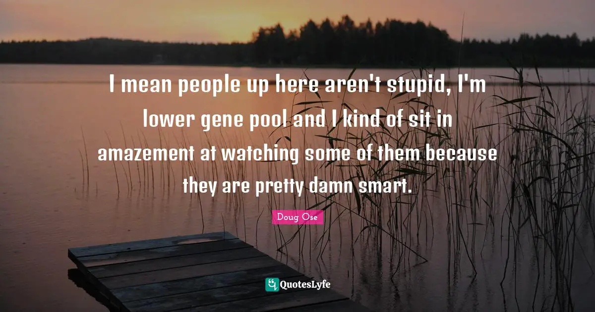 Pool Quotes: "I mean people up here aren't stupid, I'm lower gene pool and I kind of sit in amazement at watching some of them because they are pretty damn smart."