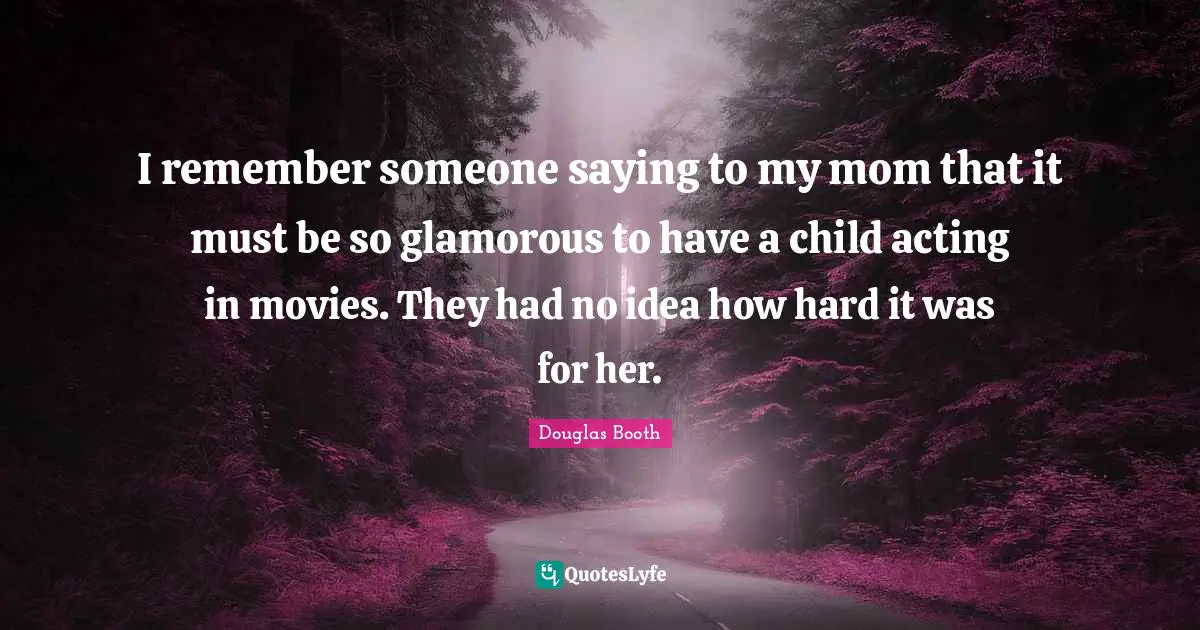 I remember someone saying to my mom that it must be so glamorous to have a child acting in movies. They had no idea how hard it was for her.