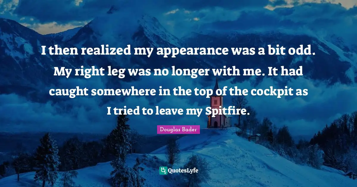 Caught Quotes: "I then realized my appearance was a bit odd. My right leg was no longer with me. It had caught somewhere in the top of the cockpit as I tried to leave my Spitfire."