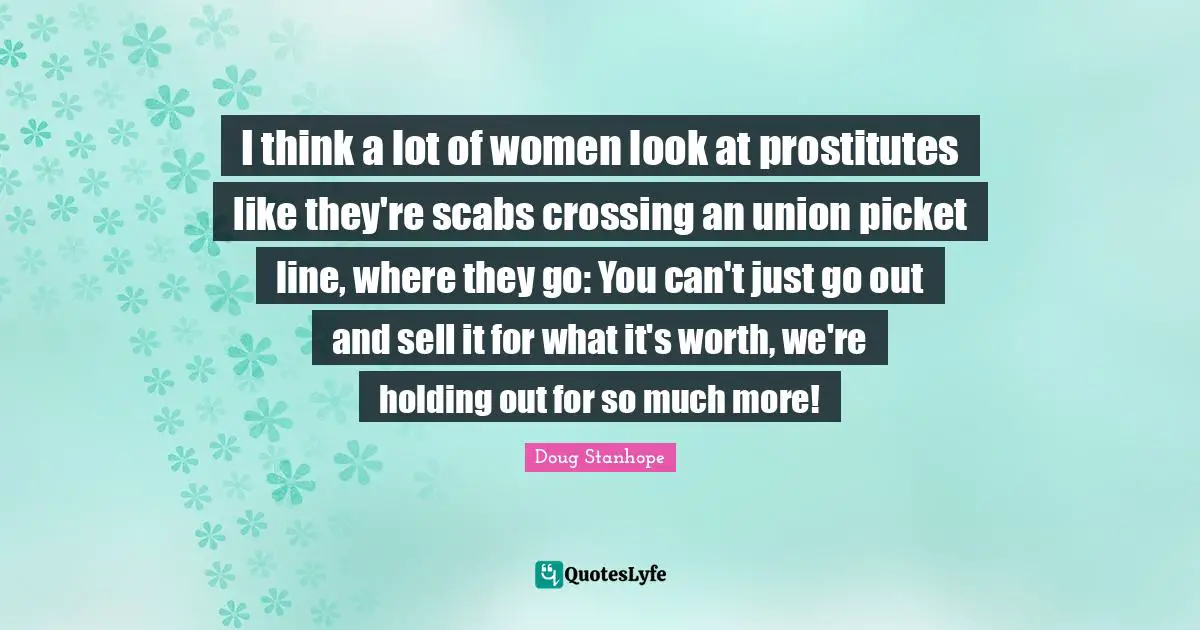 I think a lot of women look at prostitutes like they're scabs crossing an union picket line, where they go: You can't just go out and sell it for what it's worth, we're holding out for so much more!