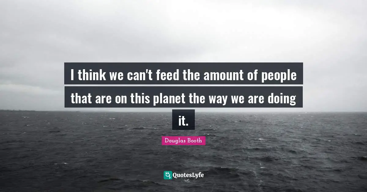 I think we can't feed the amount of people that are on this planet the way we are doing it.