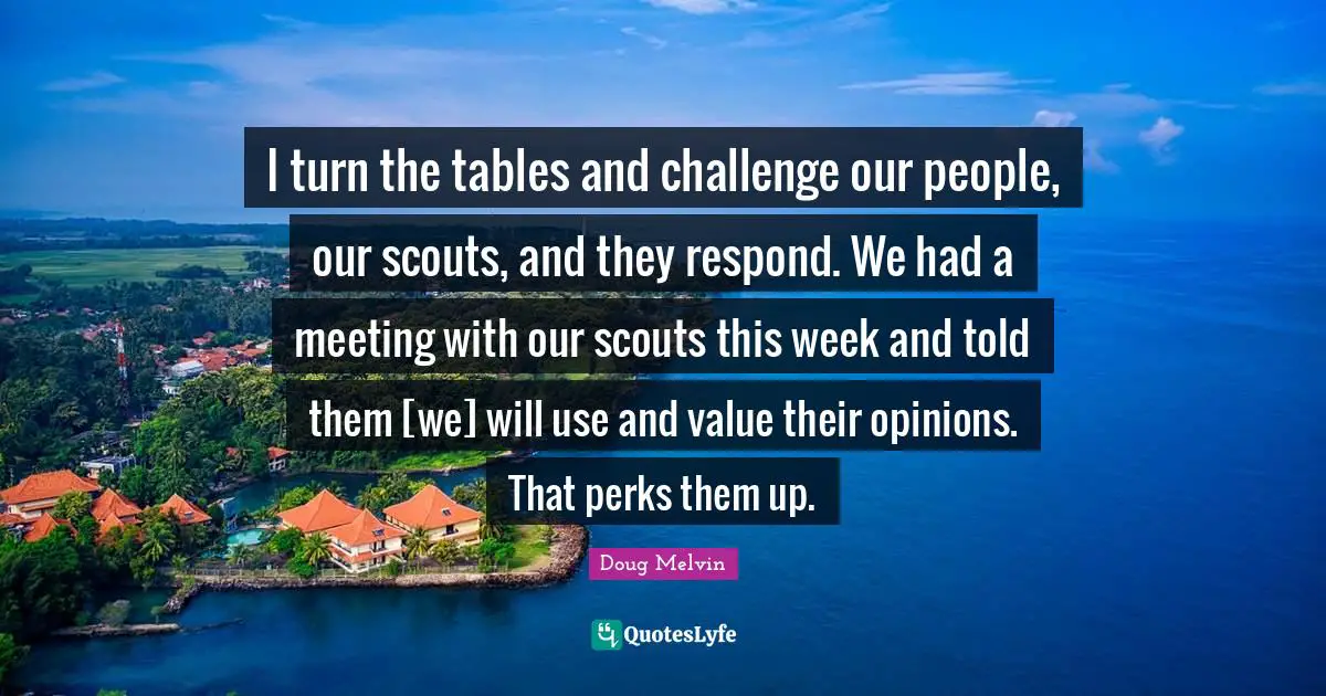 I turn the tables and challenge our people, our scouts, and they respond. We had a meeting with our scouts this week and told them [we] will use and value their opinions. That perks them up.