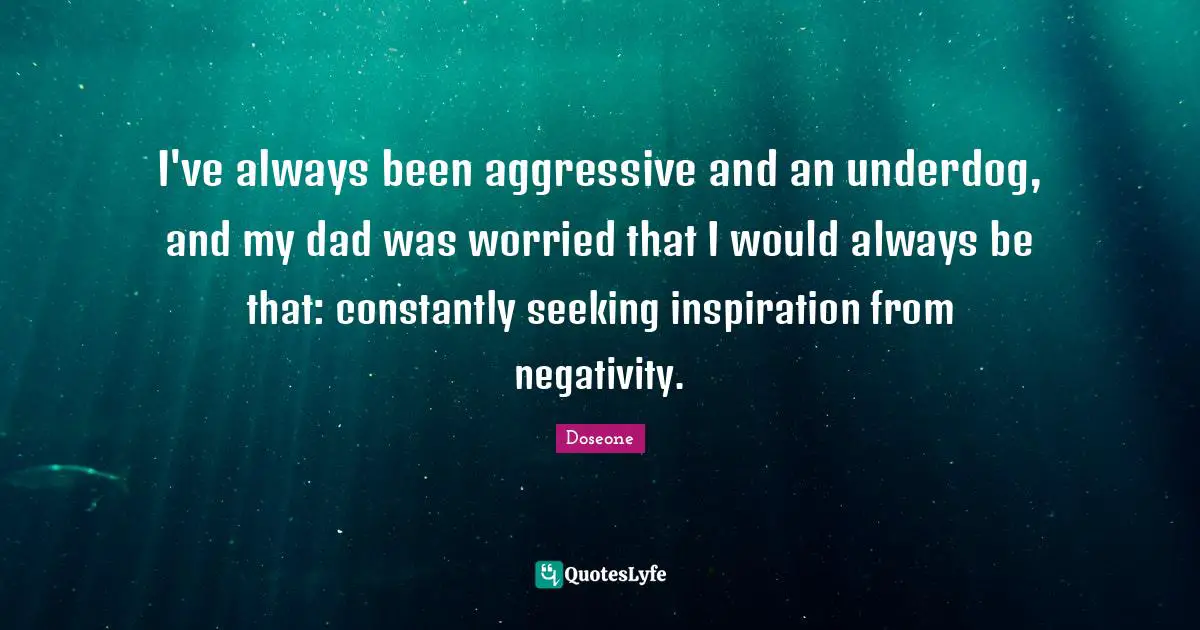 I've always been aggressive and an underdog, and my dad was worried that I would always be that: constantly seeking inspiration from negativity.