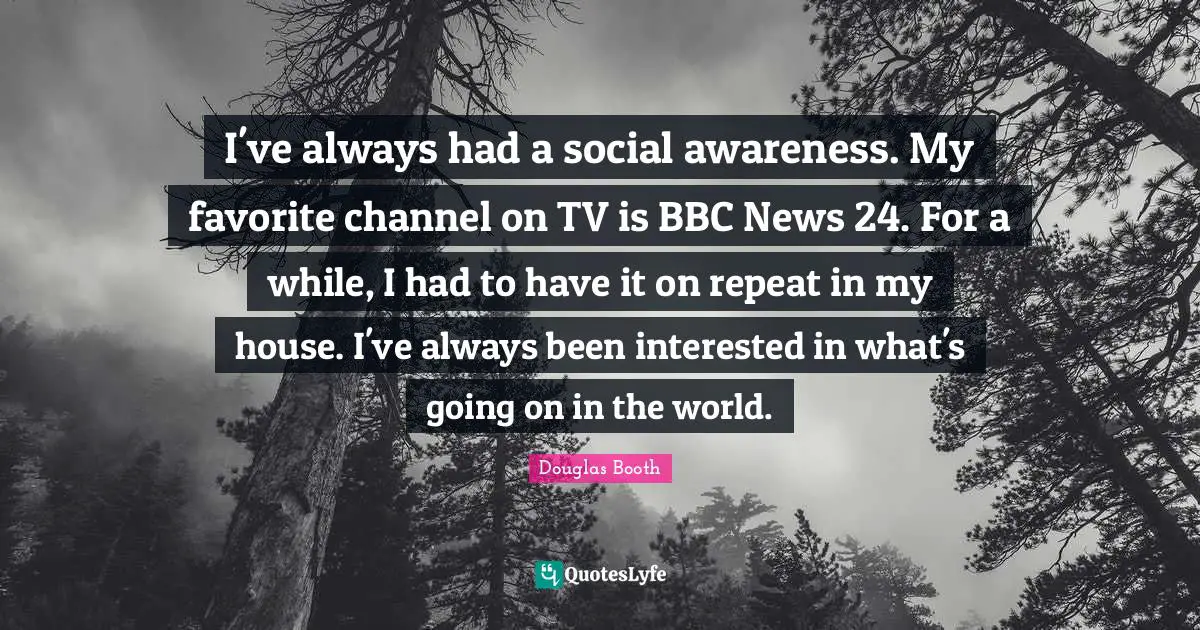 I've always had a social awareness. My favorite channel on TV is BBC News 24. For a while, I had to have it on repeat in my house. I've always been interested in what's going on in the world.