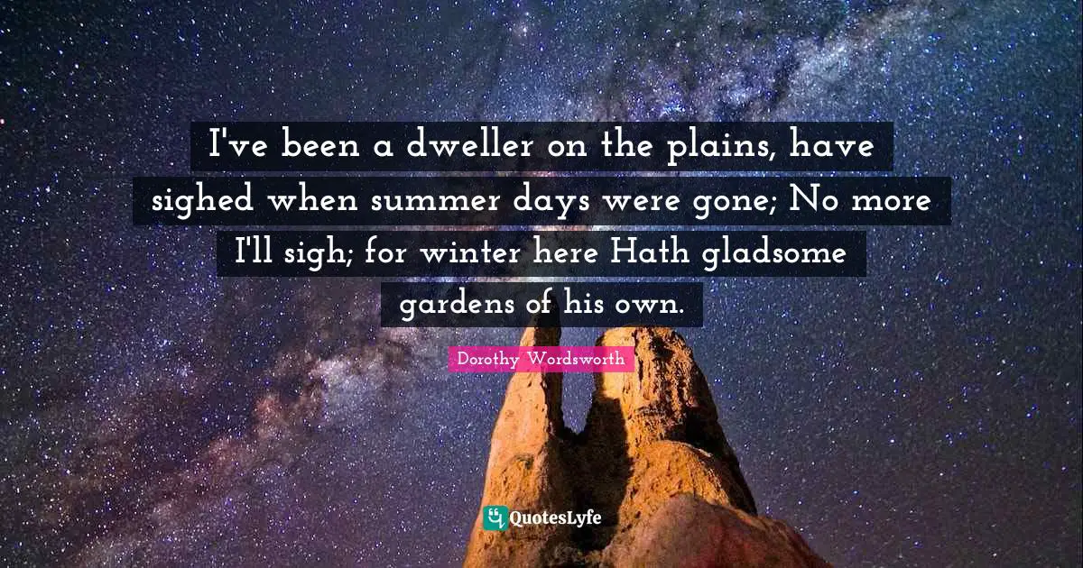 I've been a dweller on the plains, have sighed when summer days were gone; No more I'll sigh; for winter here Hath gladsome gardens of his own.