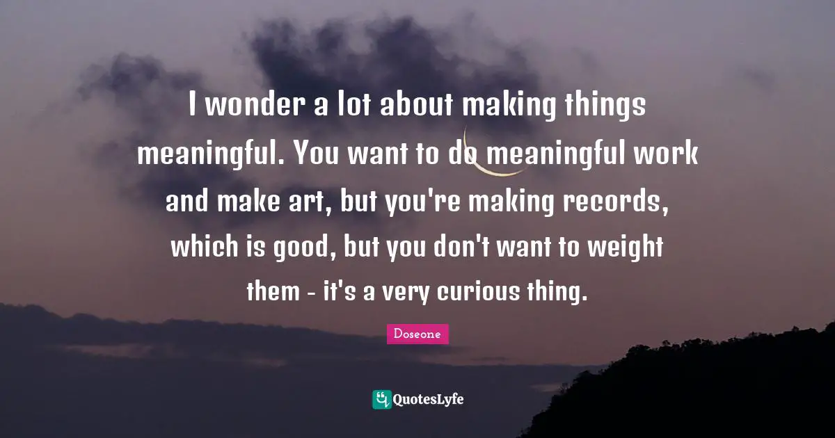 I wonder a lot about making things meaningful. You want to do meaningful work and make art, but you're making records, which is good, but you don't want to weight them - it's a very curious thing.