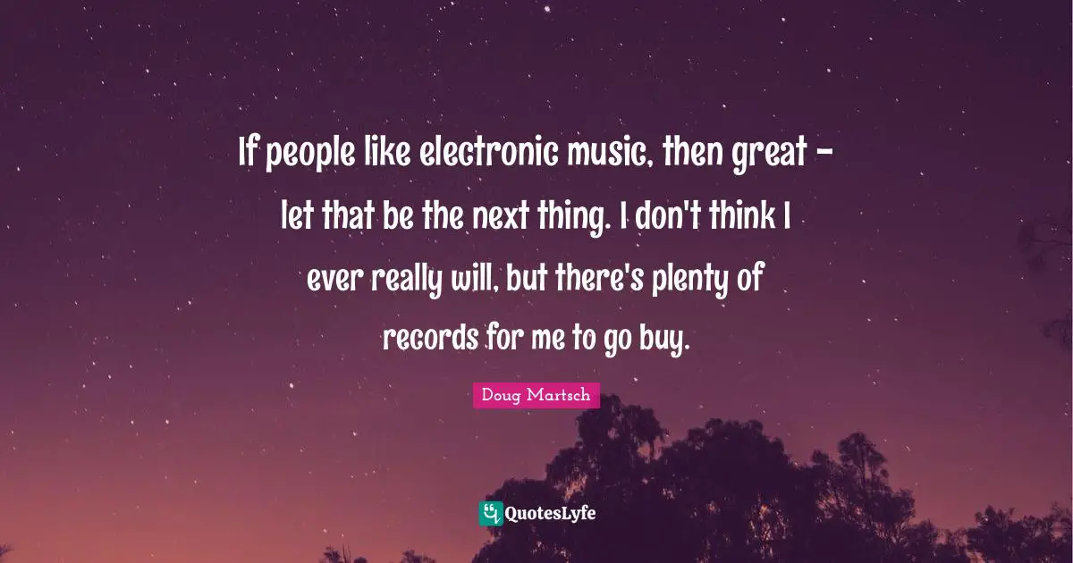 If people like electronic music, then great - let that be the next thing. I don't think I ever really will, but there's plenty of records for me to go buy.