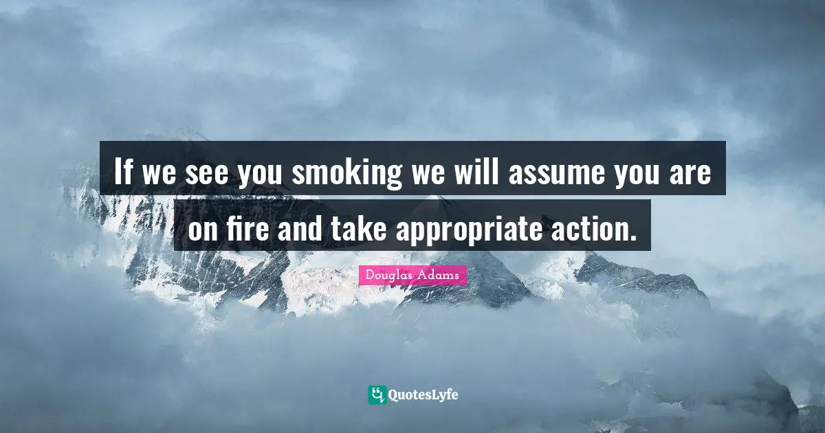 If we see you smoking we will assume you are on fire and take appropriate action.