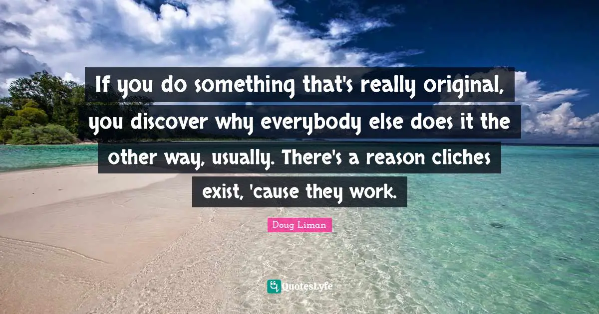 If you do something that's really original, you discover why everybody else does it the other way, usually. There's a reason cliches exist, 'cause they work.