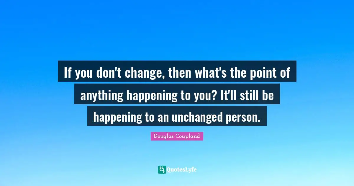 If you don't change, then what's the point of anything happening to you? It'll still be happening to an unchanged person.