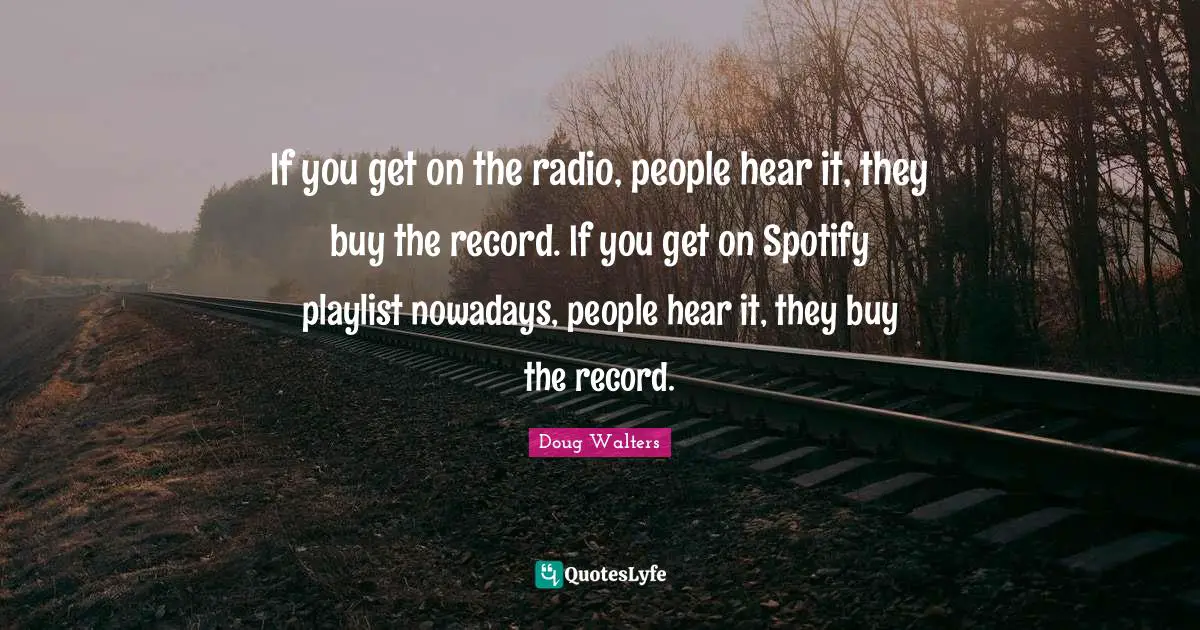 If you get on the radio, people hear it, they buy the record. If you get on Spotify playlist nowadays, people hear it, they buy the record.