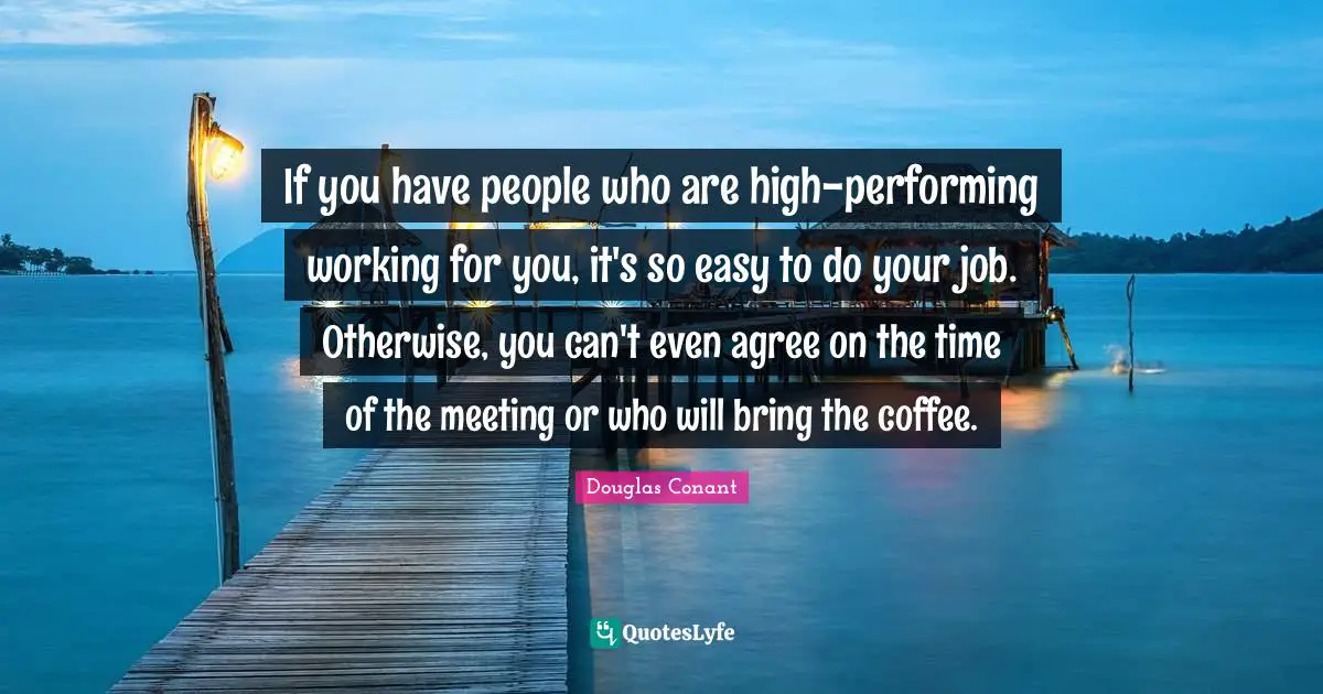 If you have people who are high-performing working for you, it's so easy to do your job. Otherwise, you can't even agree on the time of the meeting or who will bring the coffee.