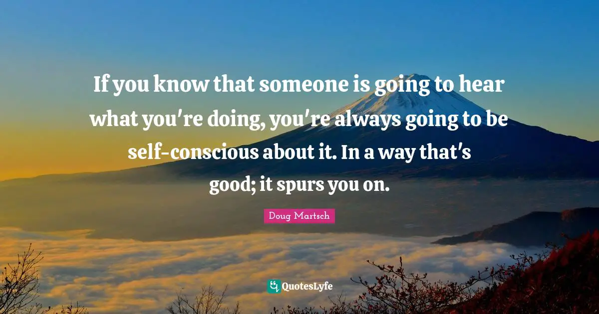 If you know that someone is going to hear what you're doing, you're always going to be self-conscious about it. In a way that's good; it spurs you on.