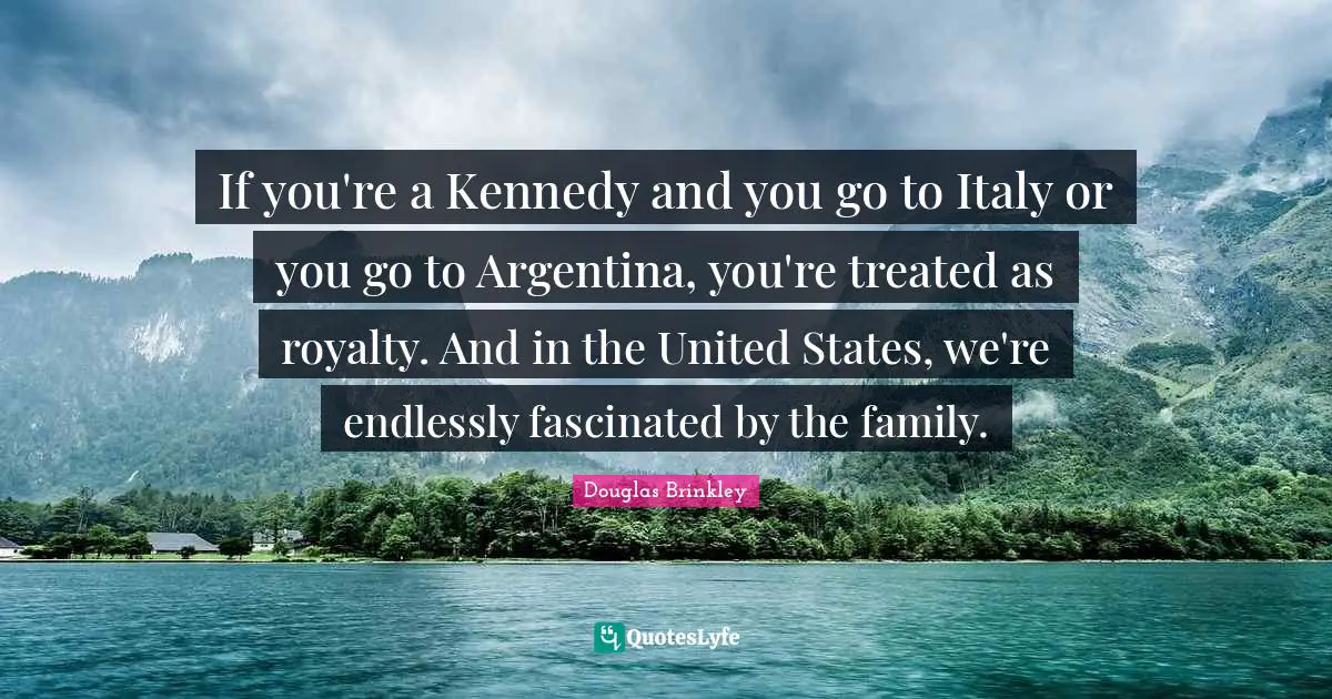 If you're a Kennedy and you go to Italy or you go to Argentina, you're treated as royalty. And in the United States, we're endlessly fascinated by the family.