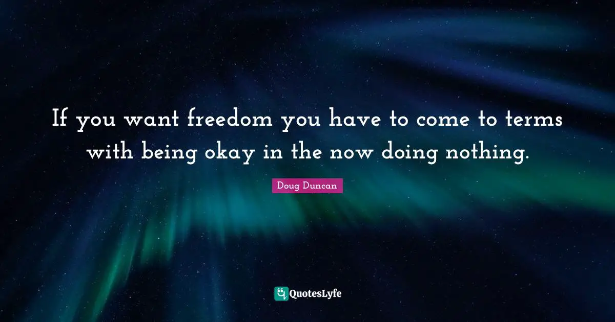 If you want freedom you have to come to terms with being okay in the now doing nothing.