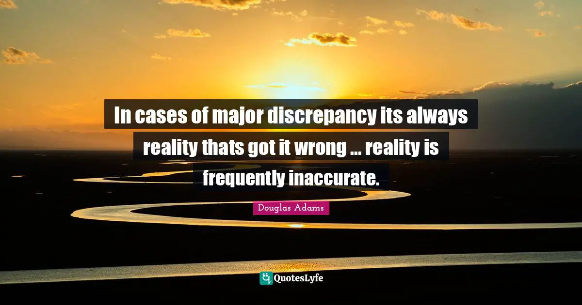 In cases of major discrepancy its always reality thats got it wrong ... reality is frequently inaccurate.