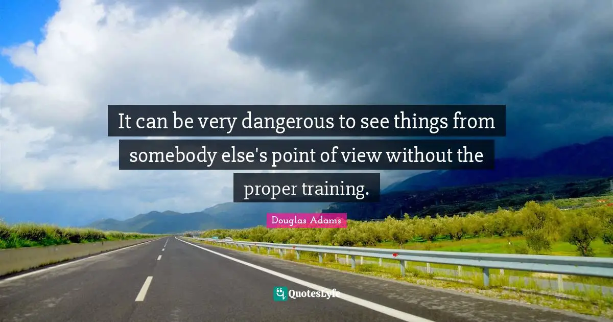 It can be very dangerous to see things from somebody else's point of view without the proper training.