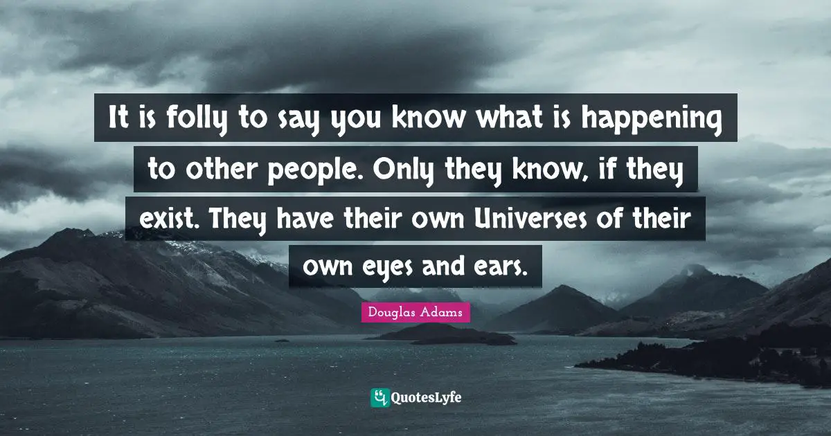It is folly to say you know what is happening to other people. Only they know, if they exist. They have their own Universes of their own eyes and ears.