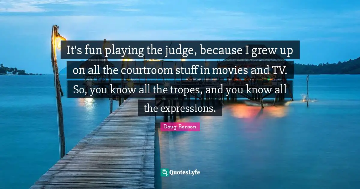 It's fun playing the judge, because I grew up on all the courtroom stuff in movies and TV. So, you know all the tropes, and you know all the expressions.