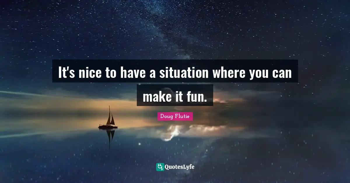 It's nice to have a situation where you can make it fun.
