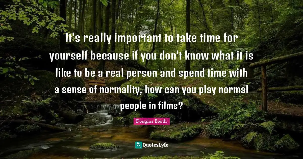 It's really important to take time for yourself because if you don't know what it is like to be a real person and spend time with a sense of normality, how can you play normal people in films?