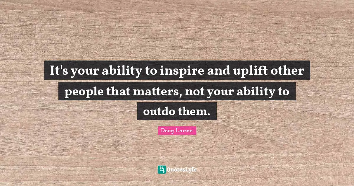 It's your ability to inspire and uplift other people that matters, not your ability to outdo them.