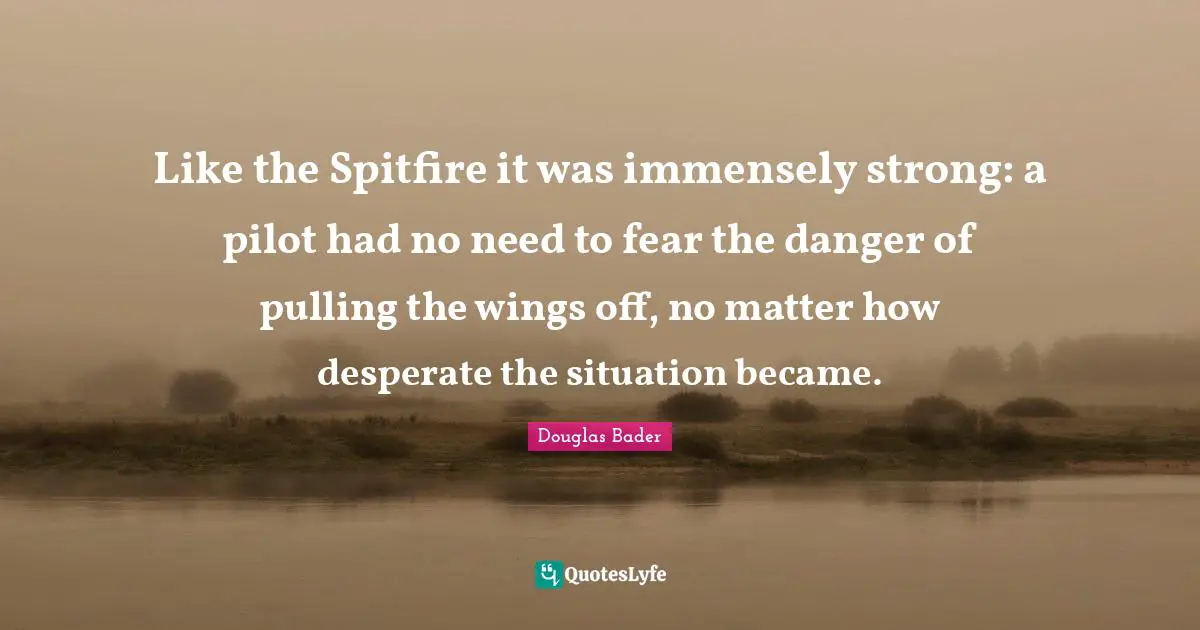 Douglas Bader Quotes: Like the Spitfire it was immensely strong: a pilot had no need to fear the danger of pulling the wings off, no matter how desperate the situation became.
