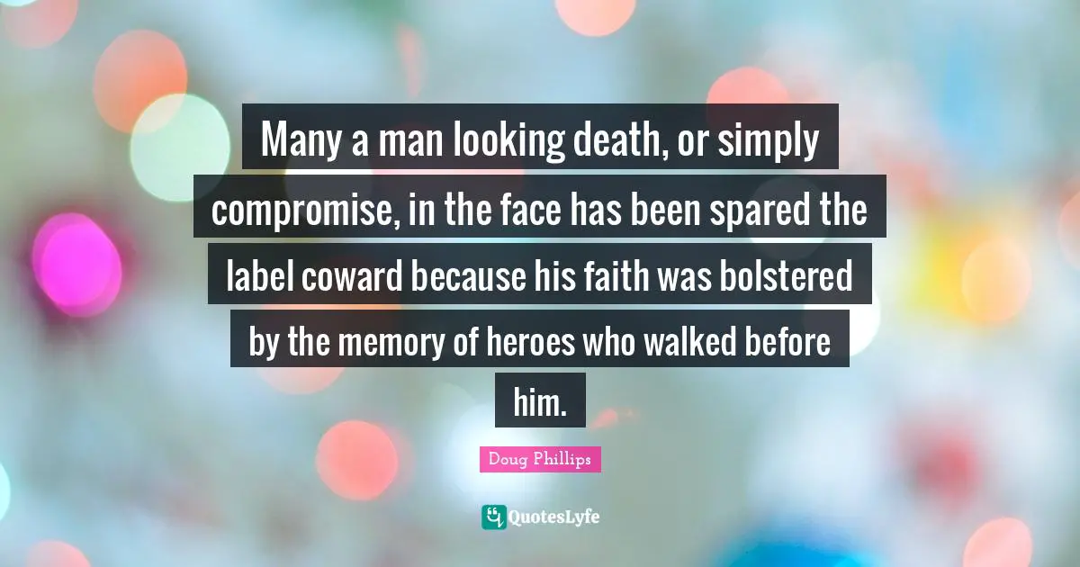 Many a man looking death, or simply compromise, in the face has been spared the label coward because his faith was bolstered by the memory of heroes who walked before him.