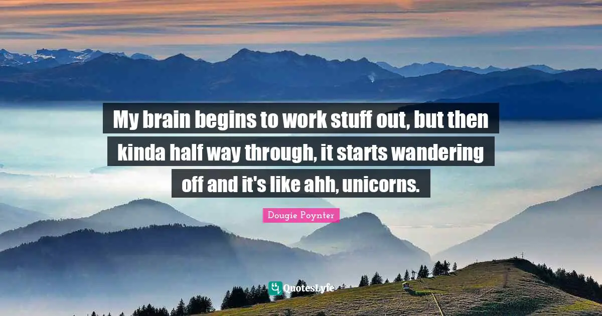 My brain begins to work stuff out, but then kinda half way through, it starts wandering off and it's like ahh, unicorns.